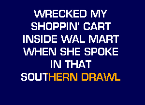 WRECKED MY
SHDPPIN' CART
INSIDE WAL MART
WHEN SHE SPOKE
IN THAT
SOUTHERN DRAWL