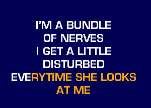 I'M A BUNDLE
0F NERVES
I GET A LITTLE
DISTURBED
EVERYTIME SHE LOOKS
AT ME