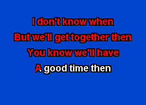 I don't know when
But we'll get together then

You know we'll have
A good time then