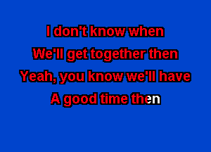 I don't know when
We'll get together then

Yeah, you know we'll have
A good time then