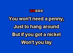 You won't need a penny,

Just to hang around
But if you got a nickel

Won't you lay