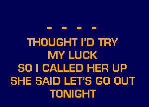 THOUGHT I'D TRY
MY LUCK
SO I CALLED HER UP
SHE SAID LET'S GO OUT
TONIGHT