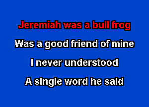 Jeremiah was a bull frog

Was a good friend of mine

I never understood

A single word he said