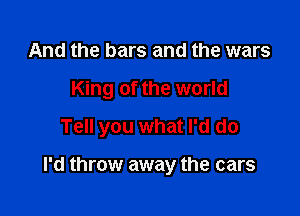 And the bars and the wars
King of the world
Tell you what I'd do

I'd throw away the cars