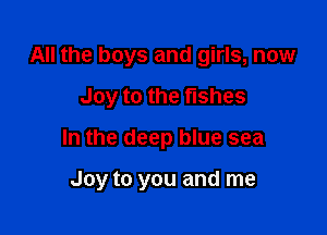 All the boys and girls, now
Joy to the fishes

In the deep blue sea

Joy to you and me