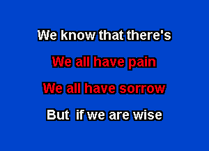 We know that there's

We all have pain

We all have sorrow

But if we are wise