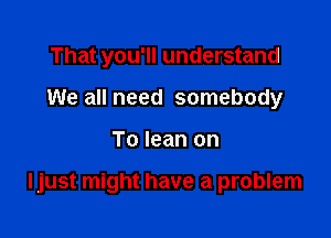 That you'll understand
We all need somebody

To lean on

Ijust might have a problem