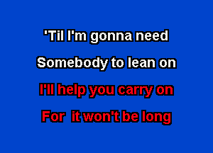 'Til I'm gonna need
Somebody to lean on

I'll help you carry on

For it won't be long