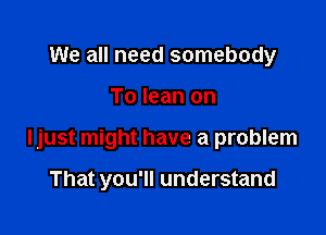 We all need somebody

To lean on

Ijust might have a problem

That you'll understand