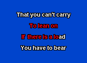 That you can't carry

To lean on
If there is a load

You have to bear