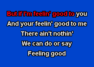 But if I'm feelin' good to you
And your feelin' good to me
There ain't nothin'

We can do or say

Feeling good