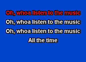0h, whoa listen to the music
on, whoa listen to the music

Oh, whoa listen to the music
All the time
