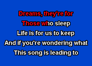 Dreams, they're for
Those who sleep

Life is for us to keep
And if you're wondering what
This song is leading to