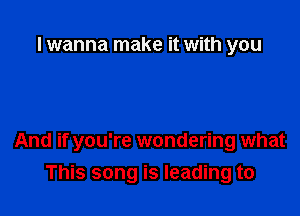 I wanna make it with you

And if you're wondering what
This song is leading to