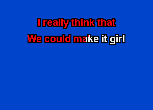 I really think that
We could make it girl