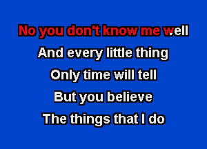 No you don't know me well

And every little thing
Only time will tell
But you believe

The things that I do