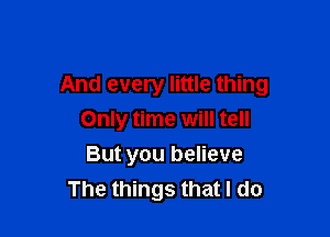 And every little thing

Only time will tell
But you believe
The things that I do