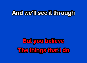 And we'll see it through

But you believe
The things that I do