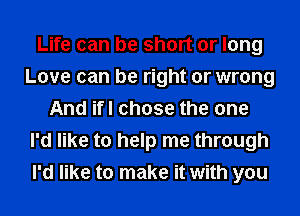 Life can be short or long
Love can be right or wrong
And ifl chose the one
I'd like to help me through
I'd like to make it with you