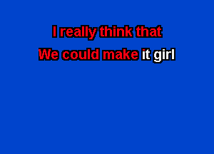 I really think that
We could make it girl