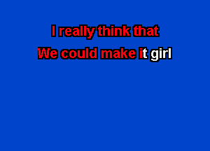 I really think that
We could make it girl