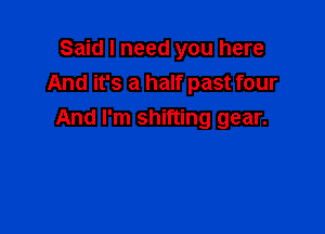 Said I need you here
And it's a half past four

And I'm shifting gear.