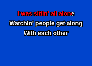 I was sittin' all alone
Watchin' people get along

With each other