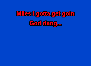 Miles I gotta get goin

God dang...