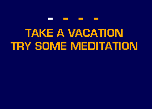 TAKE A VACATION
TRY SOME MEDITATION