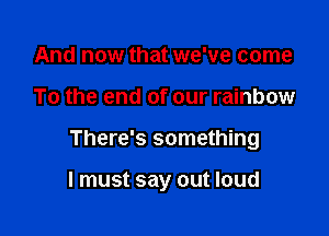 And now that we've come

To the end of our rainbow

There's something

I must say out loud