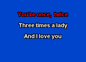 You're once, twice

Three times a lady

And I love you