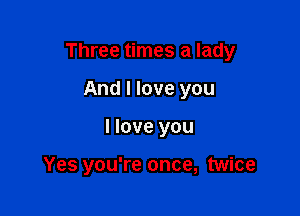 Three times a lady

And I love you
I love you

Yes you're once, twice