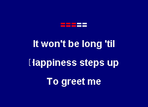It won't be long 'til

Happiness steps up

To greet me