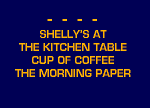 SHELLYE AT
THE KITCHEN TABLE
CUP 0F COFFEE
THE MORNING PAPER