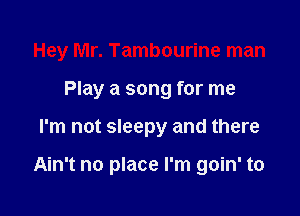 Hey Mr. Tambourine man

Play a song for me
I'm not sleepy and there

Ain't no place I'm goin' to
