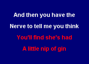 And then you have the
Nerve to tell me you think

You'll find she's had

A little nip of gin