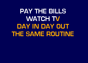PAY THE BILLS
WATCH TV
DAY IN DAY OUT

THE SAME ROUTINE