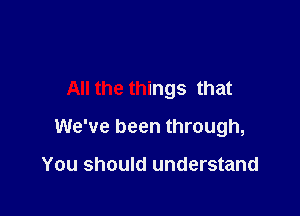 All the things that

We've been through,

You should understand