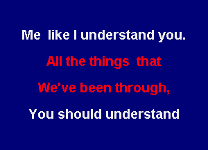 Me like I understand you.

All the things that

We've been through,

You should understand