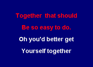 Together that should

Be so easy to do.

Oh you'd better get

Yourself together