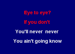 Eye to eye?
If you don't

You'll never never

You ain't going know