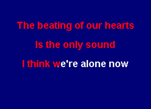 The beating of our hearts

Is the only sound

lthink we're alone now