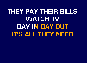 THEY PAY THEIR BILLS
WATCH TV
DAY IN DAY OUT
ITS ALL THEY NEED