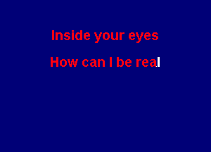 Inside your eyes

How can I be real