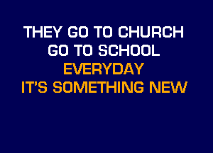 THEY GO TO CHURCH
GO TO SCHOOL
EVERYDAY
ITS SOMETHING NEW