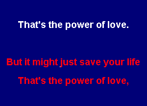 That's the power of love.

But it mightjust save your life

That's the power of love,