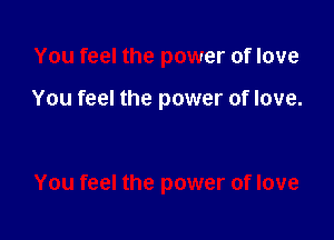 You feel the power of love

You feel the power of love.

You feel the power of love