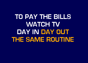 TO PAY THE BILLS
WATCH TV

DAY IN DAY OUT
THE SAME ROUTINE