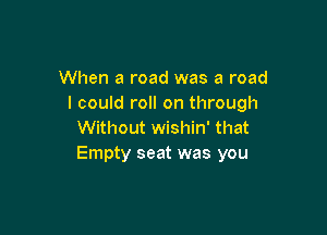 When a road was a road
I could roll on through

Without wishin' that
Empty seat was you