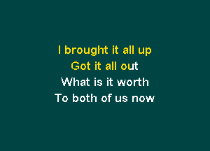 I brought it all up
Got it all out

What is it worth
To both of us now